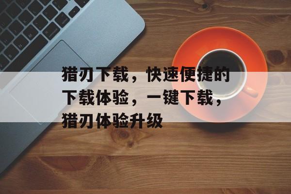 猎刃下载，快速便捷的下载体验，一键下载，猎刃体验升级，一键猎刃，极速下载体验升级