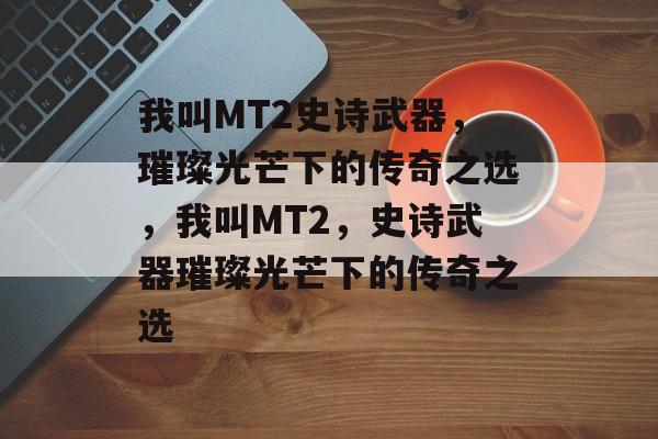 我叫MT2史诗武器，璀璨光芒下的传奇之选，我叫MT2，史诗武器璀璨光芒下的传奇之选