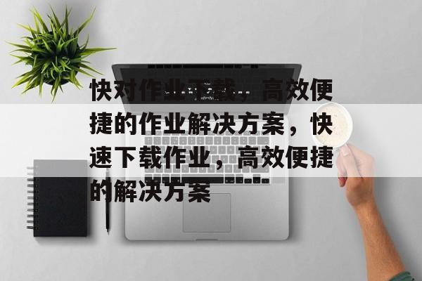快对作业下载，高效便捷的作业解决方案，快速下载作业，高效便捷的解决方案