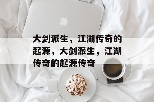 大剑派生,江湖传奇的起源,大剑派生,江湖传奇的起源传奇 大剑派生,江湖传奇的起源,大剑派生,江湖传奇的起源传奇