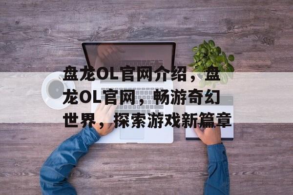 盘龙OL官网介绍，盘龙OL官网，畅游奇幻世界，探索游戏新篇章