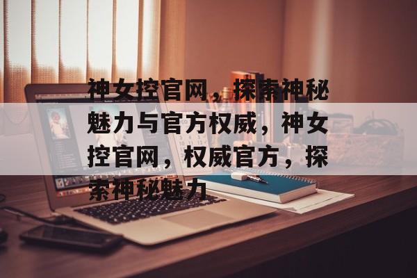 神女控官网，探索神秘魅力与官方权威，神女控官网，权威官方，探索神秘魅力