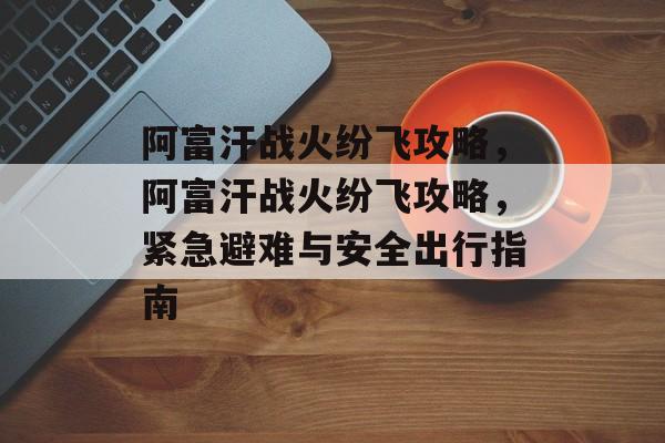 阿富汗战火纷飞攻略,阿富汗战火纷飞攻略,紧急避难与安全出行指南 阿富汗战火纷飞攻略,阿富汗战火纷飞攻略,紧急避难与安全出行指南
