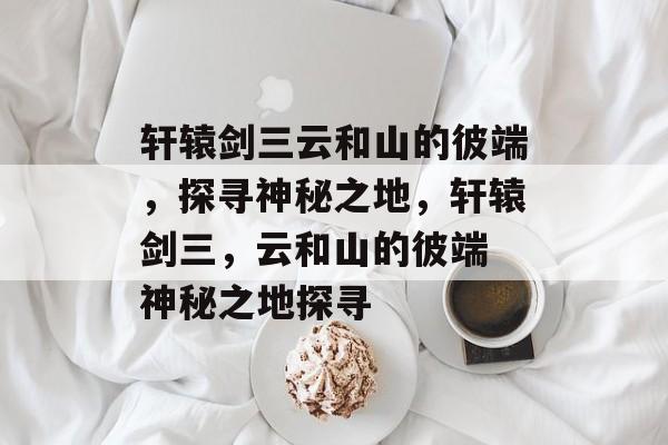 轩辕剑三云和山的彼端，探寻神秘之地，轩辕剑三，云和山的彼端 神秘之地探寻，轩辕剑三，云和山神秘之地探索