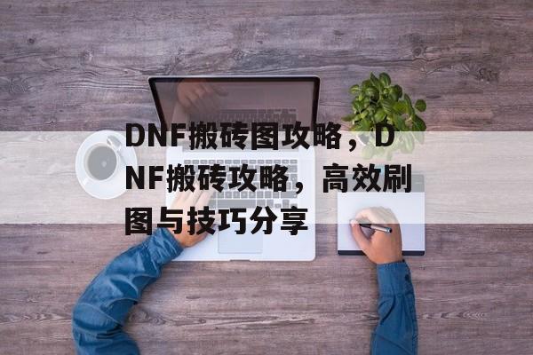 DNF搬砖图攻略，DNF搬砖攻略，高效刷图与技巧分享，DNF搬砖攻略，高效刷图与技巧分享