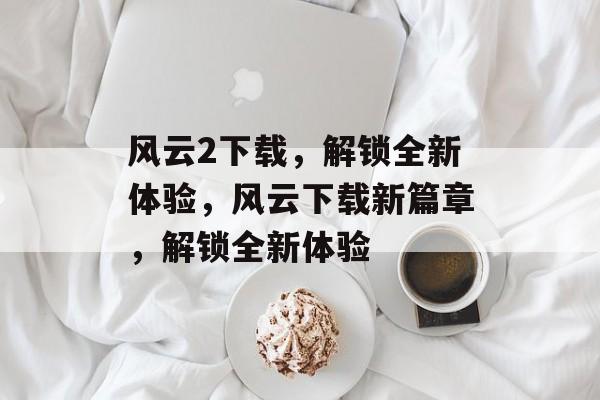 风云2下载，解锁全新体验，风云下载新篇章，解锁全新体验，风云下载新篇章，解锁全新体验