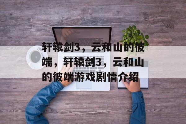 轩辕剑3，云和山的彼端，轩辕剑3，云和山的彼端游戏剧情介绍