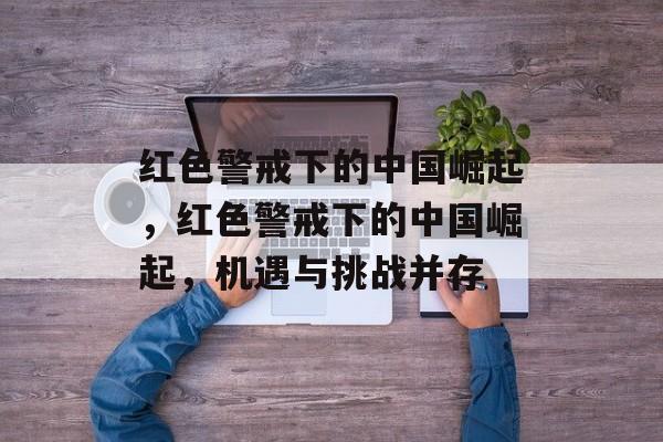 红色警戒下的中国崛起,红色警戒下的中国崛起,机遇与挑战并存 红色警戒下的中国崛起,红色警戒下的中国崛起,机遇与挑战并存