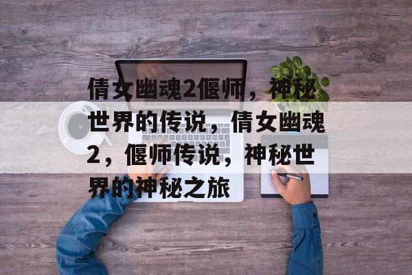 倩女幽魂2偃师，神秘世界的传说，倩女幽魂2，偃师传说，神秘世界的神秘之旅