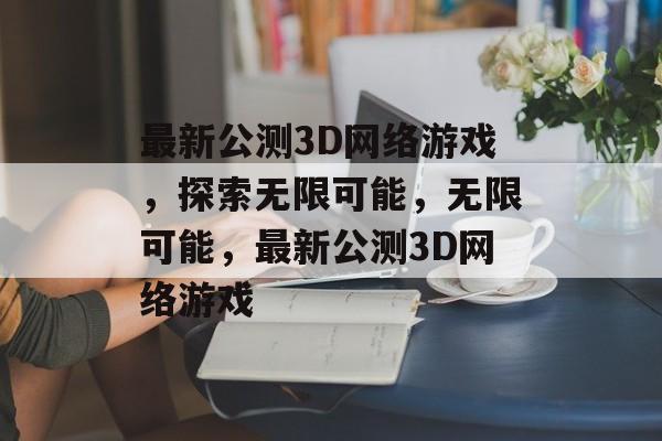 最新公测3D网络游戏，探索无限可能，无限可能，最新公测3D网络游戏