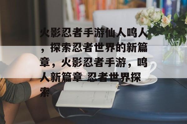 火影忍者手游仙人鸣人，探索忍者世界的新篇章，火影忍者手游，鸣人新篇章 忍者世界探索