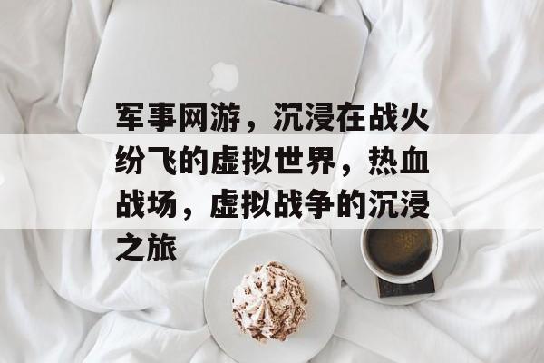 军事网游，沉浸在战火纷飞的虚拟世界，热血战场，虚拟战争的沉浸之旅，热血战场，虚拟战争的沉浸之旅