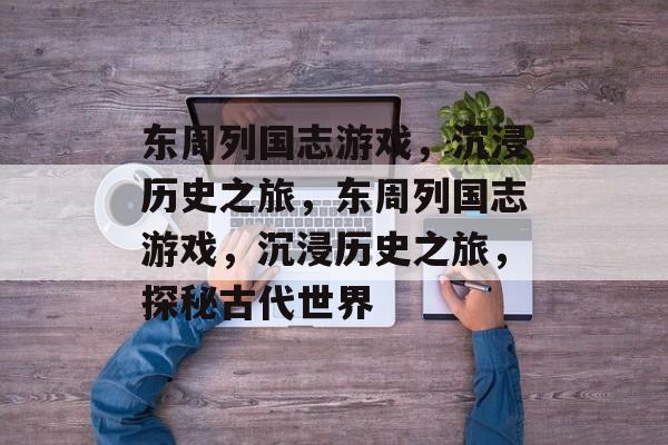 东周列国志游戏，沉浸历史之旅，东周列国志游戏，沉浸历史之旅，探秘古代世界