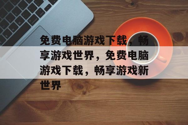 免费电脑游戏下载，畅享游戏世界，免费电脑游戏下载，畅享游戏新世界，免费电脑游戏下载，畅享新游戏世界