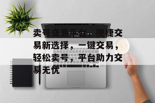 卖号交易平台，便捷交易新选择，一键交易，轻松卖号，平台助力交易无忧