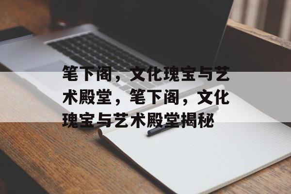 笔下阁，文化瑰宝与艺术殿堂，笔下阁，文化瑰宝与艺术殿堂揭秘