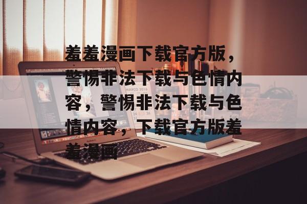 羞羞漫画下载官方版，警惕非法下载与色情内容，警惕非法下载与色情内容，下载官方版羞羞漫画，警惕非法下载与色情漫画安全下载