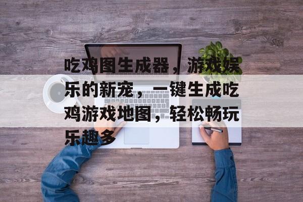 吃鸡图生成器，游戏娱乐的新宠，一键生成吃鸡游戏地图，轻松畅玩乐趣多