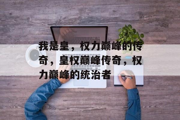 我是皇，权力巅峰的传奇，皇权巅峰传奇，权力巅峰的统治者，皇权巅峰传奇，统治者掌控天下