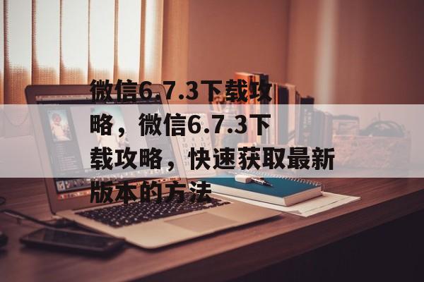 微信6.7.3下载攻略,微信6.7.3下载攻略,快速获取最新版本的方法 微信6.7.3下载攻略,微信6.7.3下载攻略,快速获取最新版本的方法