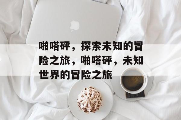 啪嗒砰，探索未知的冒险之旅，啪嗒砰，未知世界的冒险之旅