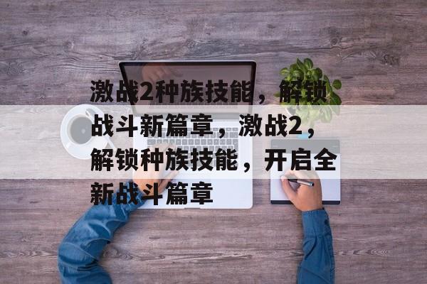 激战2种族技能，解锁战斗新篇章，激战2，解锁种族技能，开启全新战斗篇章