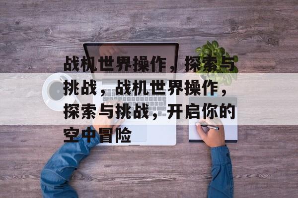 战机世界操作，探索与挑战，战机世界操作，探索与挑战，开启你的空中冒险，战机世界操作，探索与挑战，开启你的空中冒险