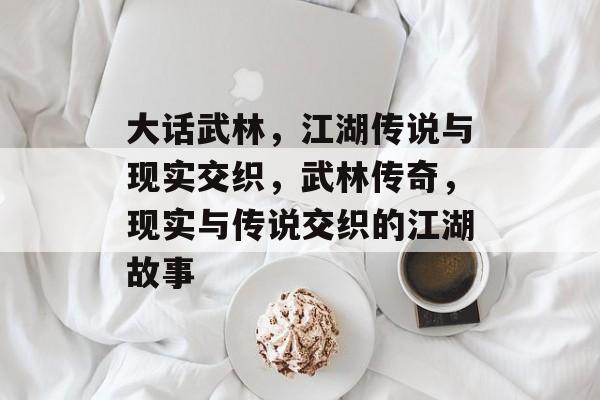 大话武林，江湖传说与现实交织，武林传奇，现实与传说交织的江湖故事