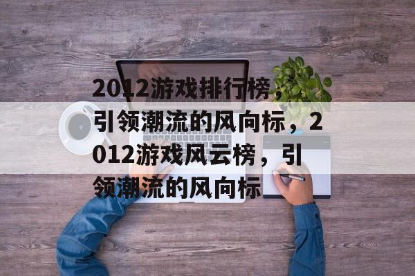2012游戏排行榜，引领潮流的风向标，2012游戏风云榜，引领潮流的风向标，2012游戏风云榜，引领游戏新潮流