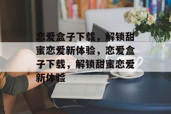 恋爱盒子下载，解锁甜蜜恋爱新体验，恋爱盒子下载，解锁甜蜜恋爱新体验