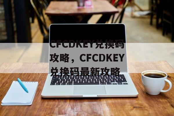 CFCDKEY兑换码攻略，CFCDKEY兑换码最新攻略，CFCDKEY兑换码最新攻略，如何获取与使用最新兑换码