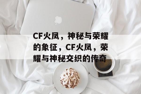 CF火凤，神秘与荣耀的象征，CF火凤，荣耀与神秘交织的传奇，传奇荣耀，CF火凤