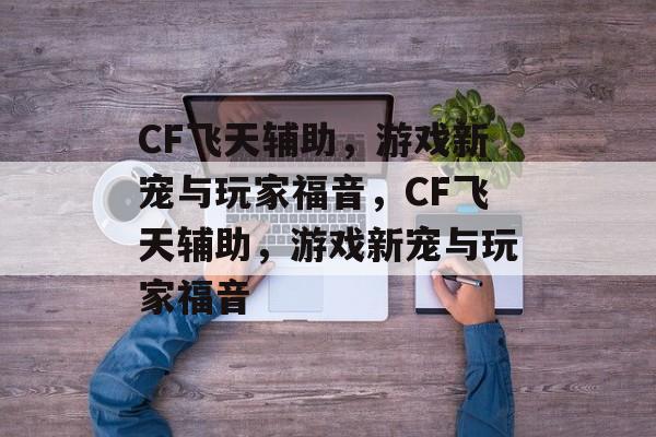 CF飞天辅助，游戏新宠与玩家福音，CF飞天辅助，游戏新宠与玩家福音