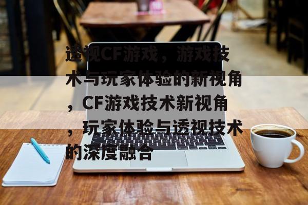 透视CF游戏，游戏技术与玩家体验的新视角，CF游戏技术新视角，玩家体验与透视技术的深度融合