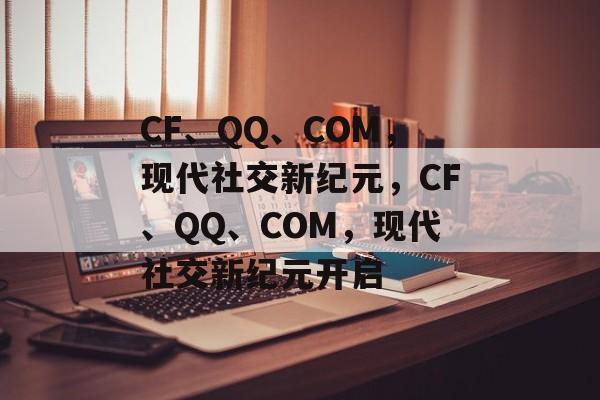 CF、QQ、COM，现代社交新纪元，CF、QQ、COM，现代社交新纪元开启