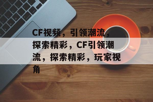 CF视频，引领潮流，探索精彩，CF引领潮流，探索精彩，玩家视角