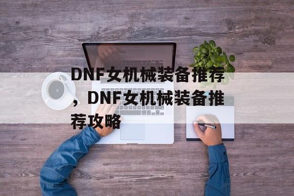 DNF女机械装备推荐，DNF女机械装备推荐攻略