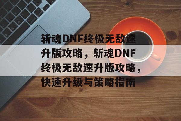 斩魂DNF终极无敌速升版攻略，斩魂DNF终极无敌速升版攻略，快速升级与策略指南，斩魂DNF终极无敌速升版攻略，快速升级与策略指南