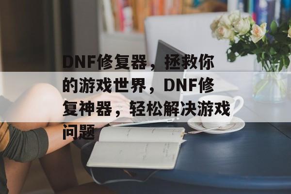 DNF修复器，拯救你的游戏世界，DNF修复神器，轻松解决游戏问题