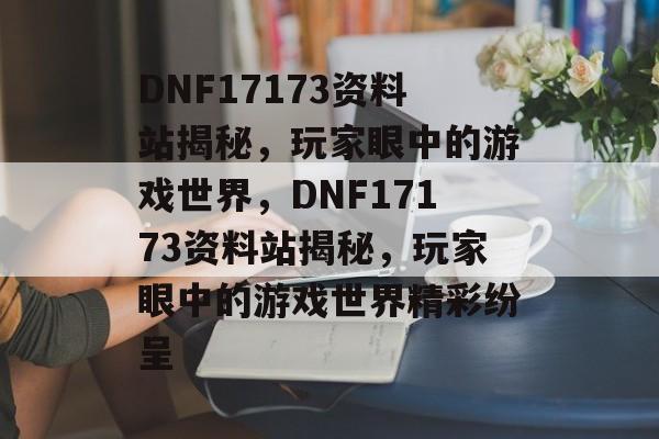 DNF17173资料站揭秘，玩家眼中的游戏世界，DNF17173资料站揭秘，玩家眼中的游戏世界精彩纷呈