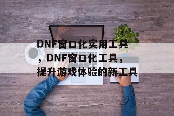DNF窗口化实用工具，DNF窗口化工具，提升游戏体验的新工具
