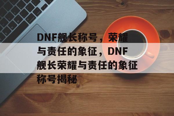 DNF舰长称号，荣耀与责任的象征，DNF舰长荣耀与责任的象征称号揭秘