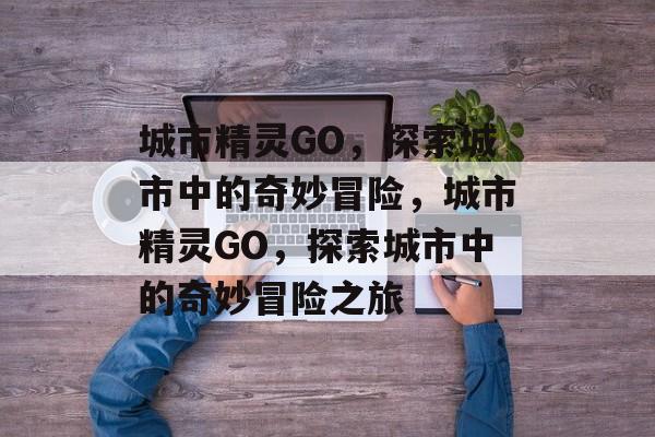 城市精灵GO，探索城市中的奇妙冒险，城市精灵GO，探索城市中的奇妙冒险之旅