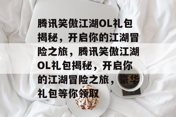 腾讯笑傲江湖OL礼包揭秘，开启你的江湖冒险之旅，腾讯笑傲江湖OL礼包揭秘，开启你的江湖冒险之旅，豪华礼包等你领取，腾讯笑傲江湖OL豪华礼包揭秘，开启你的江湖冒险之旅