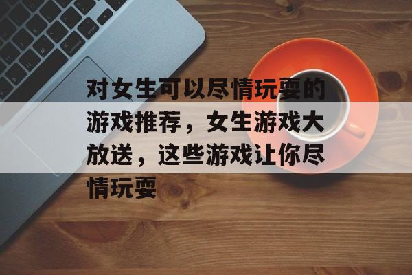 对女生可以尽情玩耍的游戏推荐，女生游戏大放送，这些游戏让你尽情玩耍
