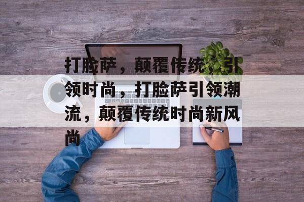 打脸萨，颠覆传统，引领时尚，打脸萨引领潮流，颠覆传统时尚新风尚，打脸萨，颠覆传统，引领潮流新风尚