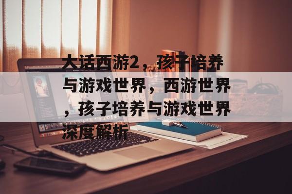 大话西游2，孩子培养与游戏世界，西游世界，孩子培养与游戏世界深度解析，西游世界，孩子培养与游戏世界的深度解析
