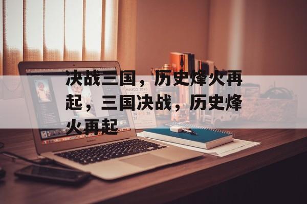 决战三国，历史烽火再起，三国决战，历史烽火再起