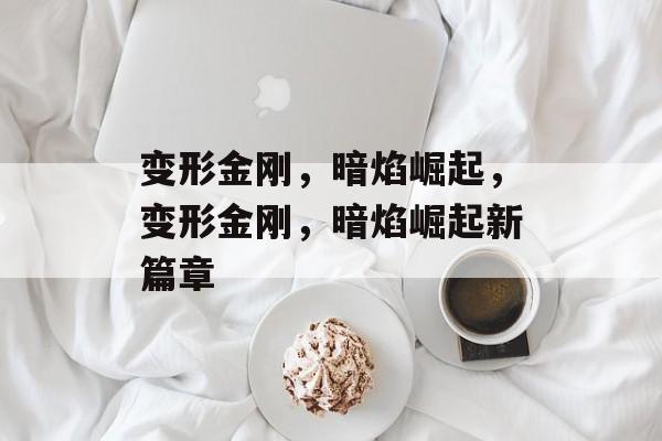 变形金刚，暗焰崛起，变形金刚，暗焰崛起新篇章，变形金刚新篇章，暗焰崛起