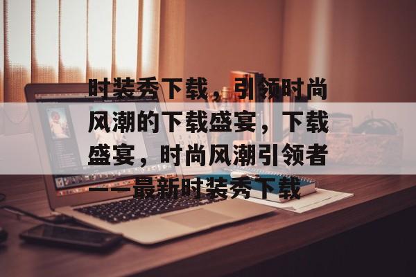 时装秀下载，引领时尚风潮的下载盛宴，下载盛宴，时尚风潮引领者——最新时装秀下载